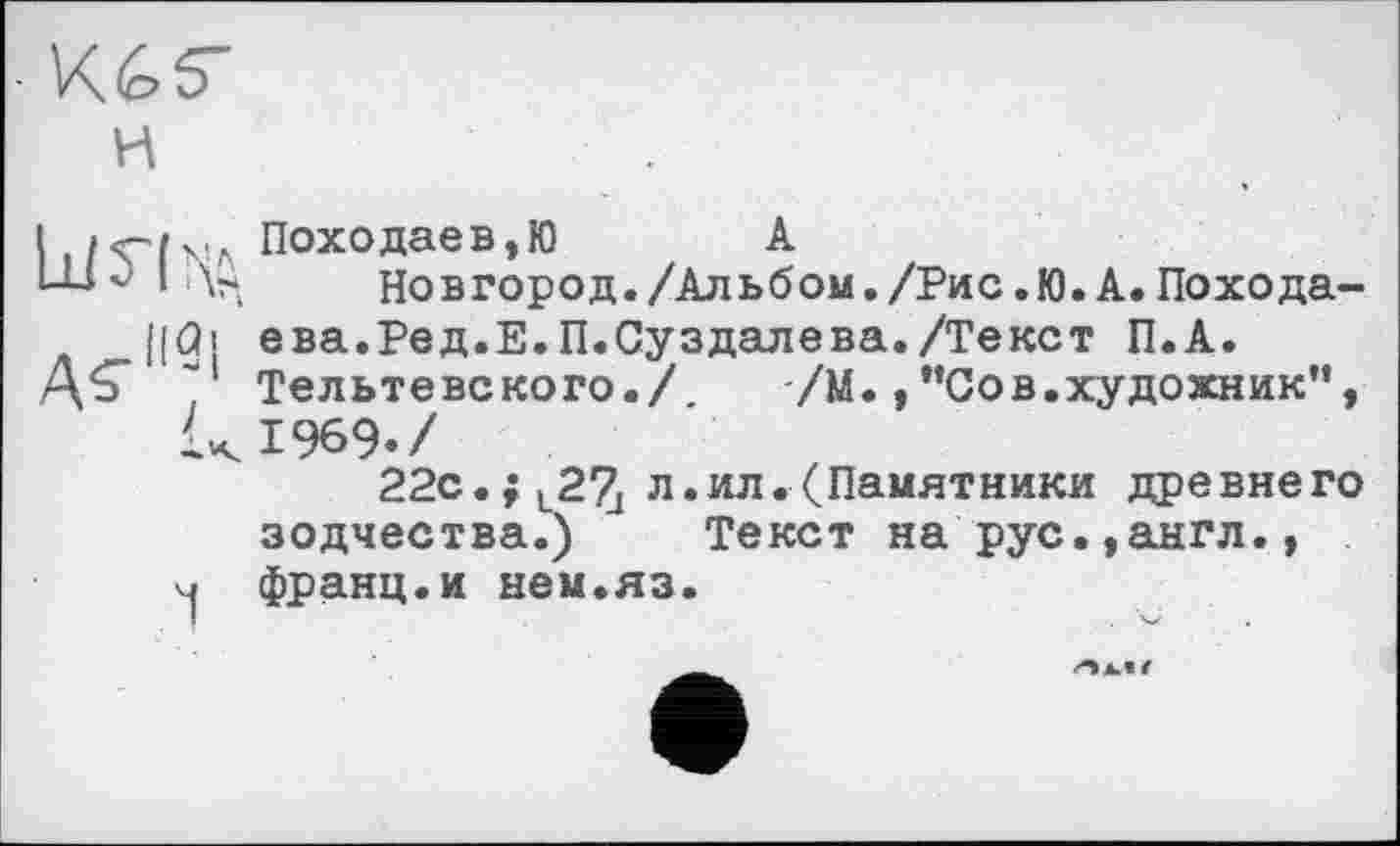 ﻿■ Ké>r
и
і ПОХОДаЄВ,Ю A
I	Новгород./Альбом./Рис,Ю.А.Похода-
|(Qi ева.Ред.Е.П.Суздалева./Текст П.А.
AS"““1 Тельтевского./ /М.,"Сов.художник”, к 1969./
22с.; , 2?^ л.ил. (Памятники древнего зодчества.) Текст на рус.,англ.,
Ч франц.и нем.яз.